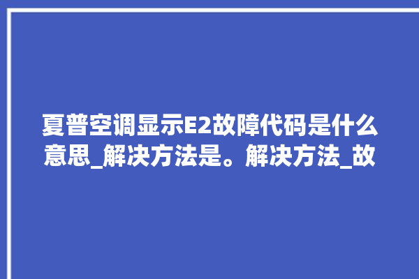 夏普空调显示E2故障代码是什么意思_解决方法是。解决方法_故障