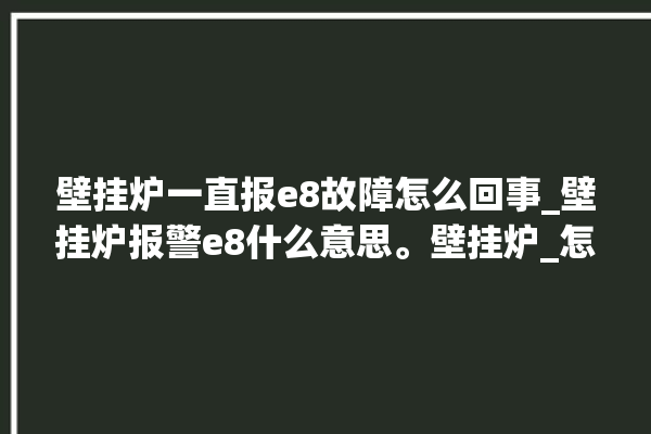 壁挂炉一直报e8故障怎么回事_壁挂炉报警e8什么意思。壁挂炉_怎么回事