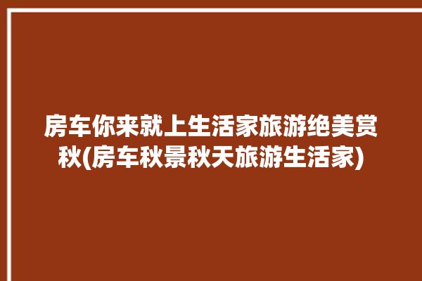 房车你来就上生活家旅游绝美赏秋(房车秋景秋天旅游生活家)