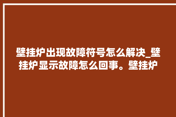 壁挂炉出现故障符号怎么解决_壁挂炉显示故障怎么回事。壁挂炉_怎么回事