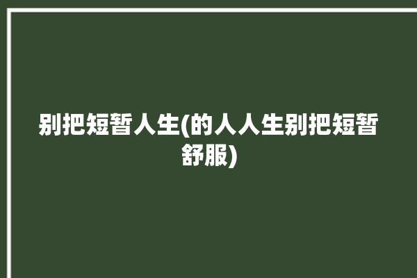 别把短暂人生(的人人生别把短暂舒服)