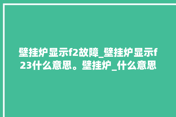 壁挂炉显示f2故障_壁挂炉显示f23什么意思。壁挂炉_什么意思