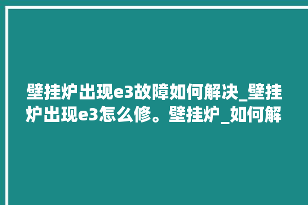 壁挂炉出现e3故障如何解决_壁挂炉出现e3怎么修。壁挂炉_如何解决