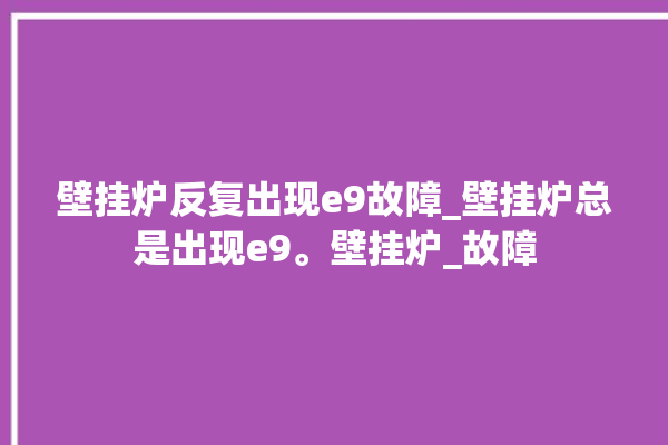 壁挂炉反复出现e9故障_壁挂炉总是出现e9。壁挂炉_故障