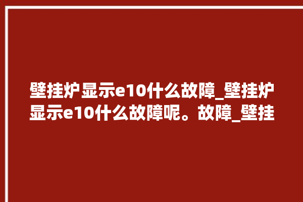 壁挂炉显示e10什么故障_壁挂炉显示e10什么故障呢。故障_壁挂炉