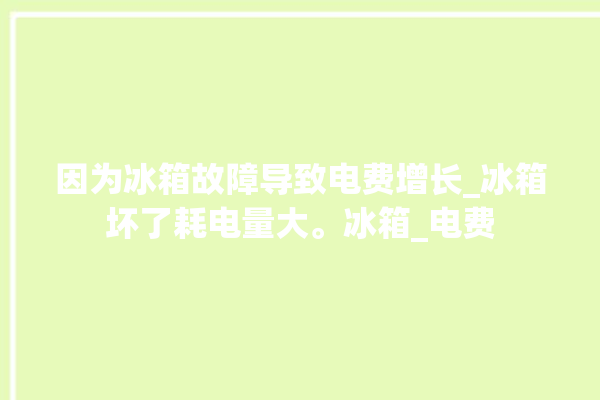 因为冰箱故障导致电费增长_冰箱坏了耗电量大。冰箱_电费