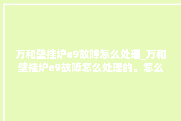 万和壁挂炉e9故障怎么处理_万和壁挂炉e9故障怎么处理的。怎么处理_故障