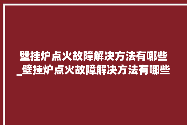 壁挂炉点火故障解决方法有哪些_壁挂炉点火故障解决方法有哪些视频。解决方法_故障