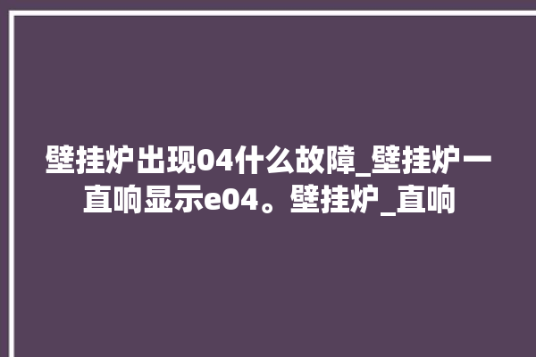 壁挂炉出现04什么故障_壁挂炉一直响显示e04。壁挂炉_直响