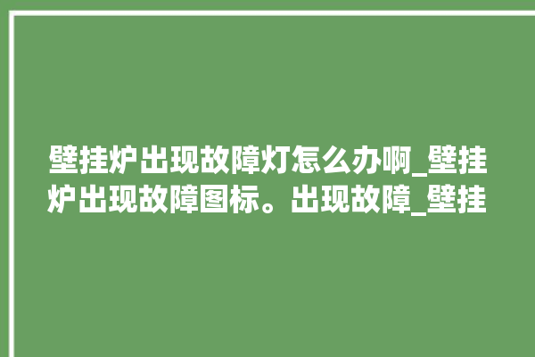 壁挂炉出现故障灯怎么办啊_壁挂炉出现故障图标。出现故障_壁挂炉