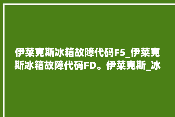 伊莱克斯冰箱故障代码F5_伊莱克斯冰箱故障代码FD。伊莱克斯_冰箱