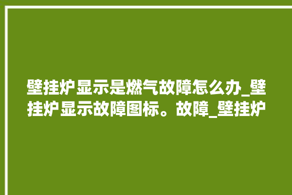 壁挂炉显示是燃气故障怎么办_壁挂炉显示故障图标。故障_壁挂炉