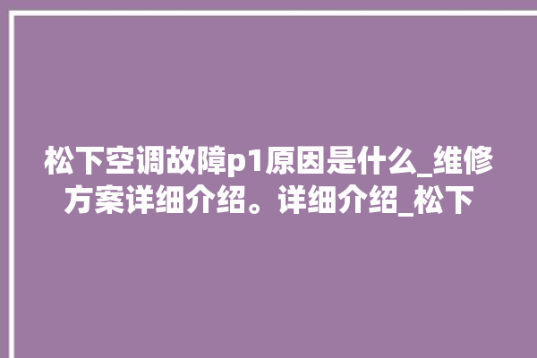 松下空调故障p1原因是什么_维修方案详细介绍。详细介绍_松下