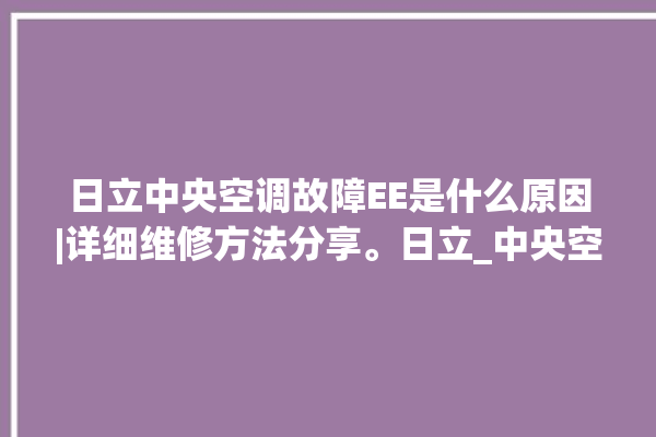 日立中央空调故障EE是什么原因|详细维修方法分享。日立_中央空调