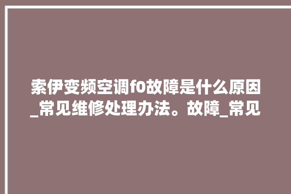 索伊变频空调f0故障是什么原因_常见维修处理办法。故障_常见