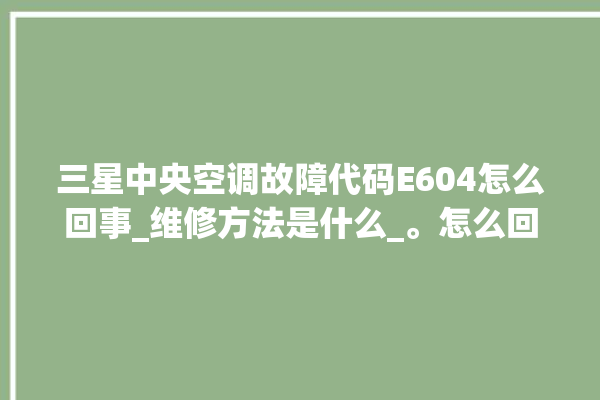 三星中央空调故障代码E604怎么回事_维修方法是什么_。怎么回事_中央空调