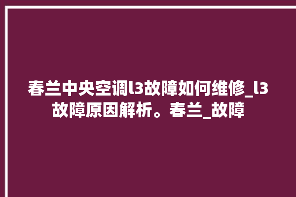 春兰中央空调l3故障如何维修_l3故障原因解析。春兰_故障