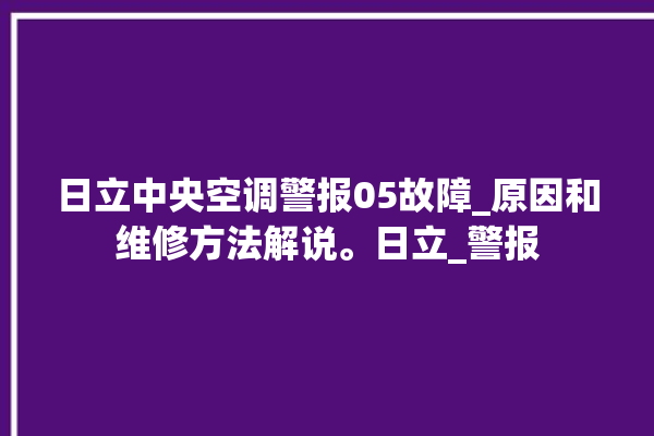 日立中央空调警报05故障_原因和维修方法解说。日立_警报