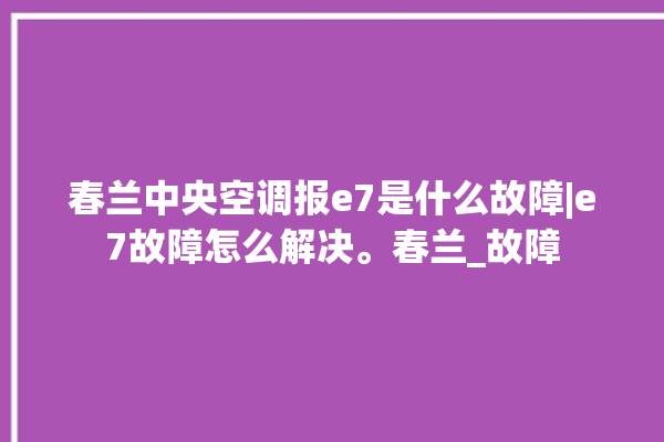 春兰中央空调报e7是什么故障|e7故障怎么解决。春兰_故障