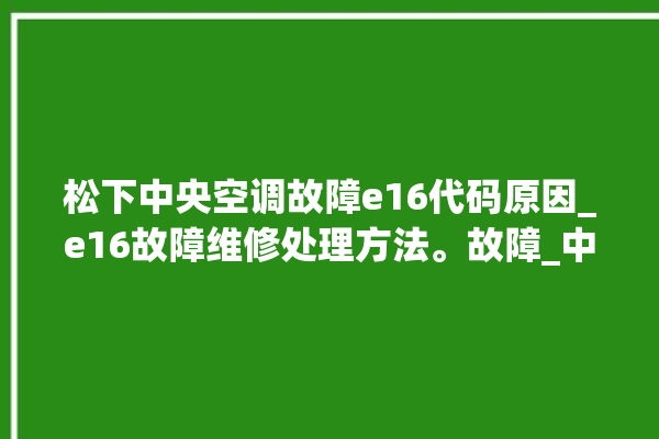 松下中央空调故障e16代码原因_e16故障维修处理方法。故障_中央空调