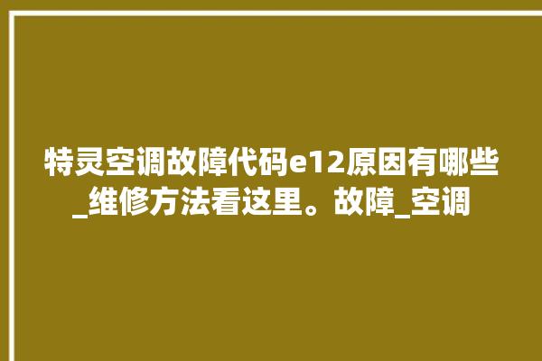 特灵空调故障代码e12原因有哪些_维修方法看这里。故障_空调