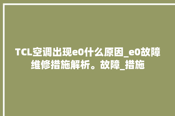 TCL空调出现e0什么原因_e0故障维修措施解析。故障_措施