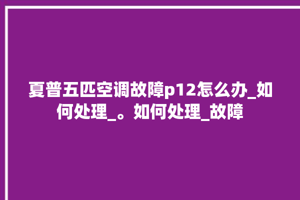 夏普五匹空调故障p12怎么办_如何处理_。如何处理_故障