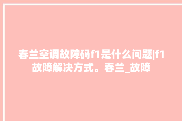 春兰空调故障码f1是什么问题|f1故障解决方式。春兰_故障