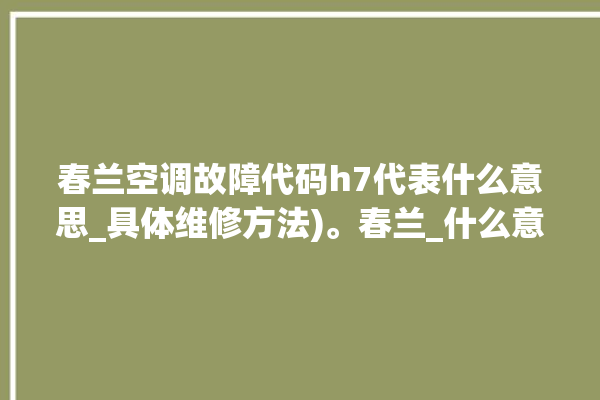 春兰空调故障代码h7代表什么意思_具体维修方法)。春兰_什么意思