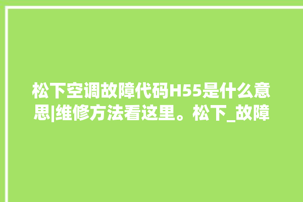 松下空调故障代码H55是什么意思|维修方法看这里。松下_故障