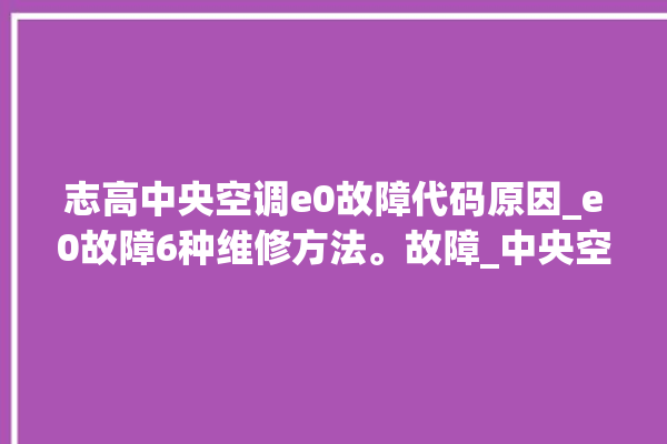 志高中央空调e0故障代码原因_e0故障6种维修方法。故障_中央空调