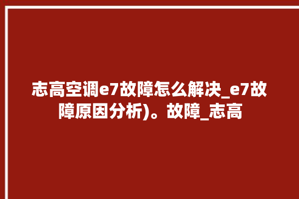 志高空调e7故障怎么解决_e7故障原因分析)。故障_志高