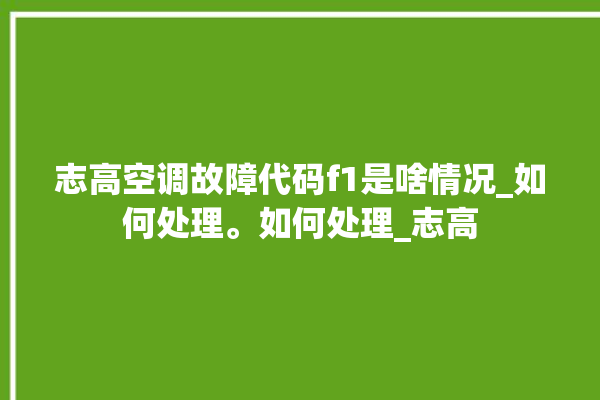 志高空调故障代码f1是啥情况_如何处理。如何处理_志高