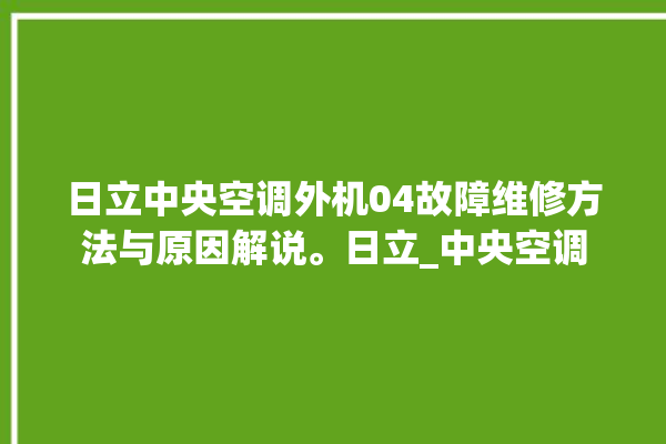 日立中央空调外机04故障维修方法与原因解说。日立_中央空调