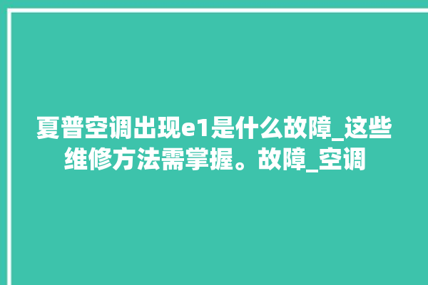 夏普空调出现e1是什么故障_这些维修方法需掌握。故障_空调