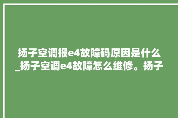 扬子空调报e4故障码原因是什么_扬子空调e4故障怎么维修。扬子_故障