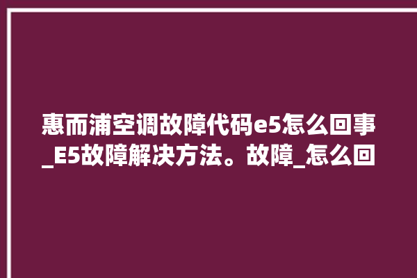 惠而浦空调故障代码e5怎么回事_E5故障解决方法。故障_怎么回事