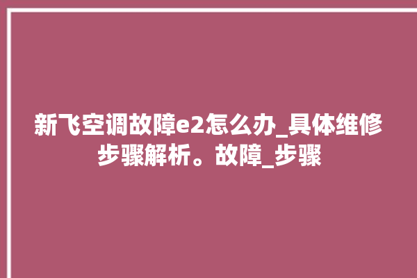 新飞空调故障e2怎么办_具体维修步骤解析。故障_步骤