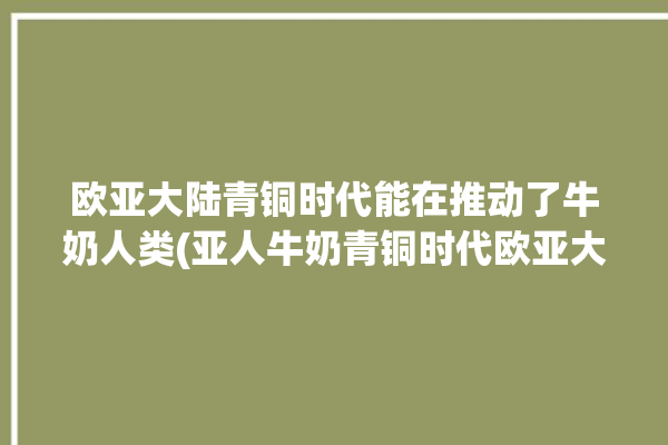 欧亚大陆青铜时代能在推动了牛奶人类(亚人牛奶青铜时代欧亚大陆欧洲)