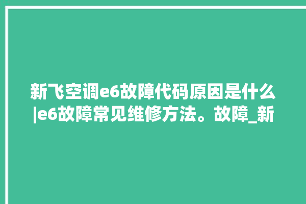 新飞空调e6故障代码原因是什么|e6故障常见维修方法。故障_新飞