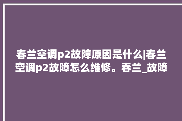 春兰空调p2故障原因是什么|春兰空调p2故障怎么维修。春兰_故障