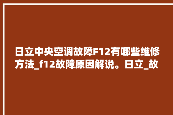 日立中央空调故障F12有哪些维修方法_f12故障原因解说。日立_故障