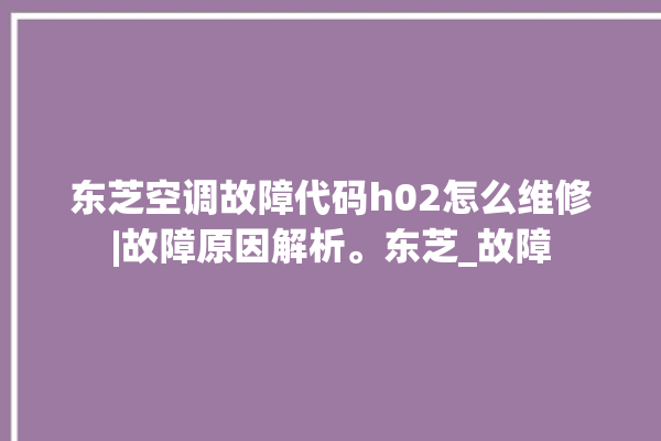 东芝空调故障代码h02怎么维修|故障原因解析。东芝_故障