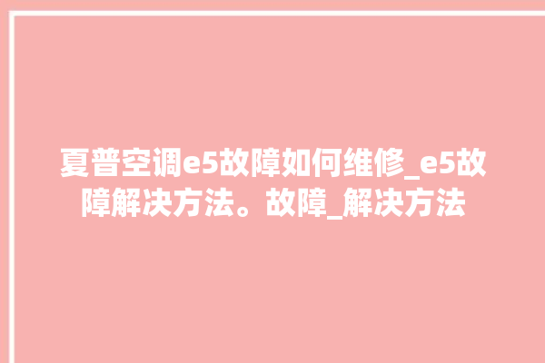 夏普空调e5故障如何维修_e5故障解决方法。故障_解决方法