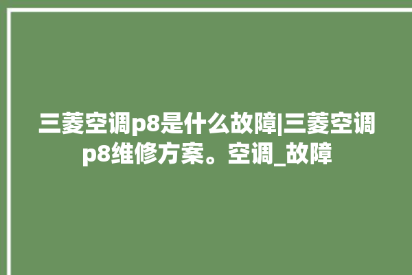 三菱空调p8是什么故障|三菱空调p8维修方案。空调_故障