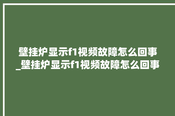 壁挂炉显示f1视频故障怎么回事_壁挂炉显示f1视频故障怎么回事啊。怎么回事_故障