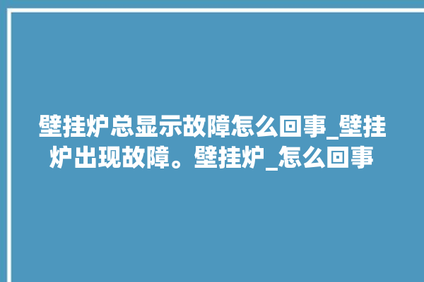 壁挂炉总显示故障怎么回事_壁挂炉出现故障。壁挂炉_怎么回事