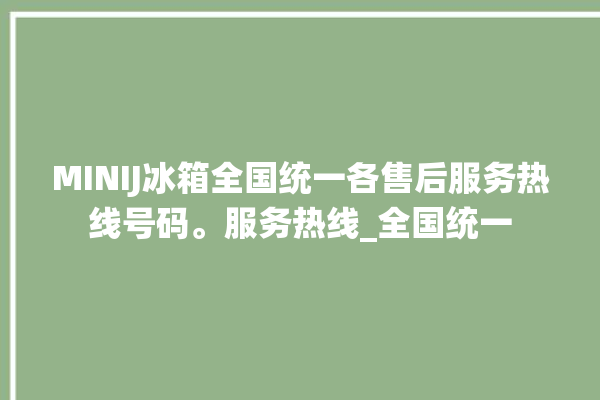 MINIJ冰箱全国统一各售后服务热线号码。服务热线_全国统一