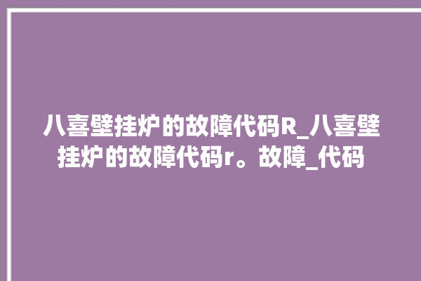 八喜壁挂炉的故障代码R_八喜壁挂炉的故障代码r。故障_代码