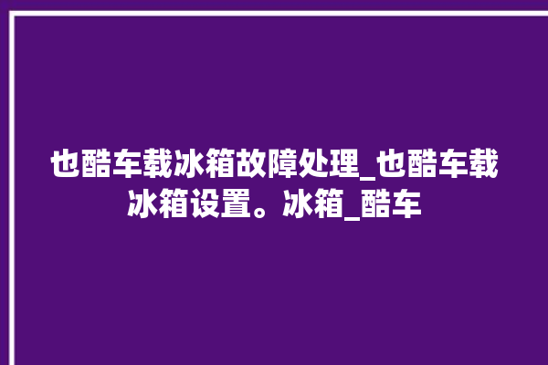 也酷车载冰箱故障处理_也酷车载冰箱设置。冰箱_酷车